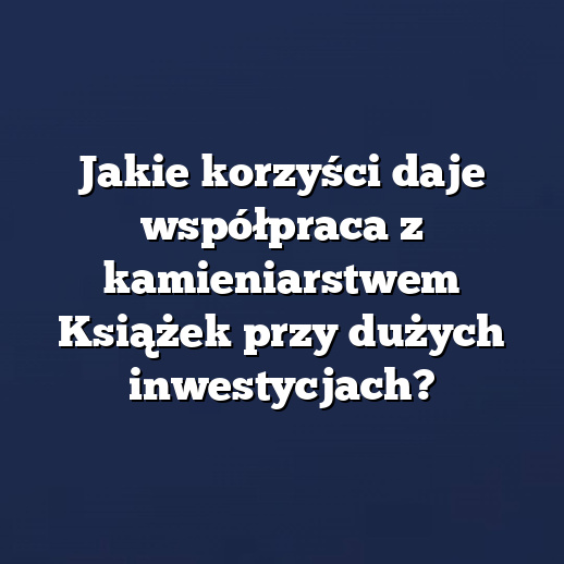Jakie korzyści daje współpraca z kamieniarstwem Książek przy dużych inwestycjach?