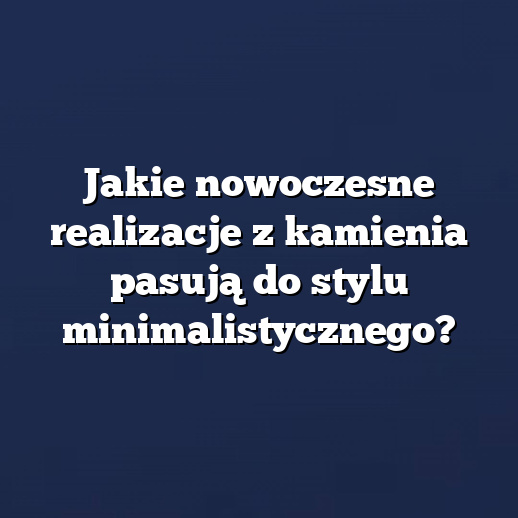 Jakie nowoczesne realizacje z kamienia pasują do stylu minimalistycznego?