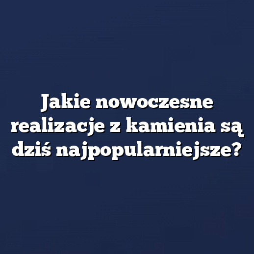 Jakie nowoczesne realizacje z kamienia są dziś najpopularniejsze?