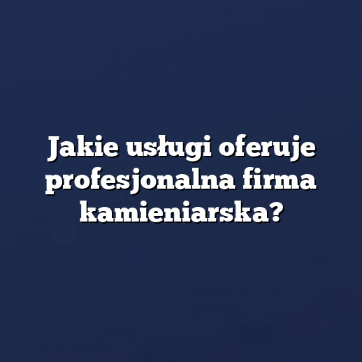Jakie usługi oferuje profesjonalna firma kamieniarska?