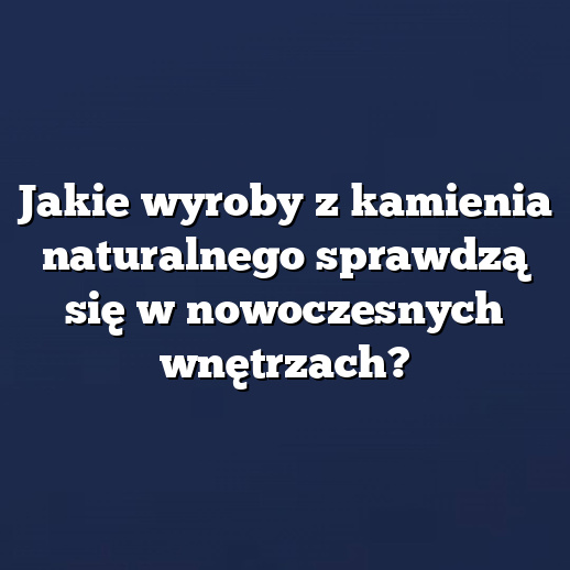Jakie wyroby z kamienia naturalnego sprawdzą się w nowoczesnych wnętrzach?