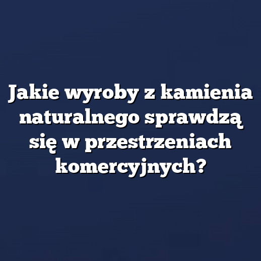 Jakie wyroby z kamienia naturalnego sprawdzą się w przestrzeniach komercyjnych?