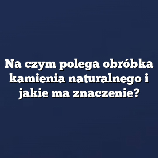 Na czym polega obróbka kamienia naturalnego i jakie ma znaczenie?