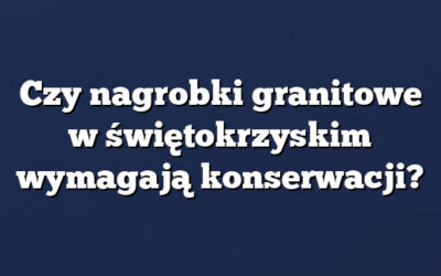 Czy nagrobki granitowe w świętokrzyskim wymagają konserwacji?