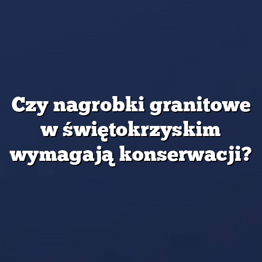 Czy nagrobki granitowe w świętokrzyskim wymagają konserwacji?