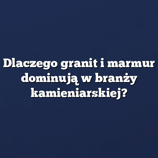 Dlaczego granit i marmur dominują w branży kamieniarskiej?