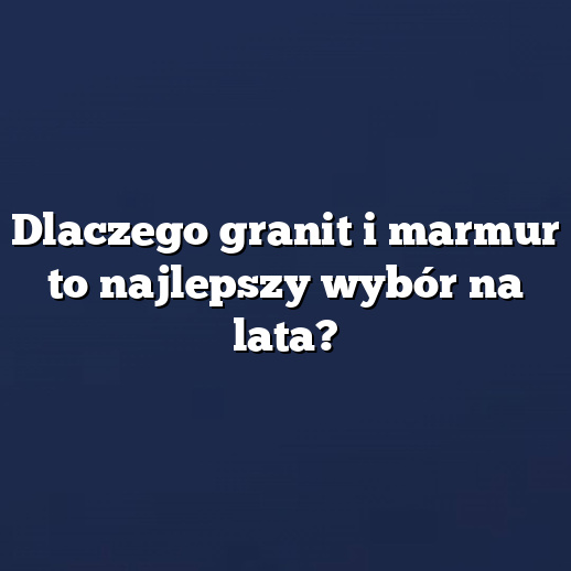 Dlaczego granit i marmur to najlepszy wybór na lata?