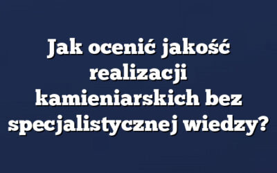Jak ocenić jakość realizacji kamieniarskich bez specjalistycznej wiedzy?