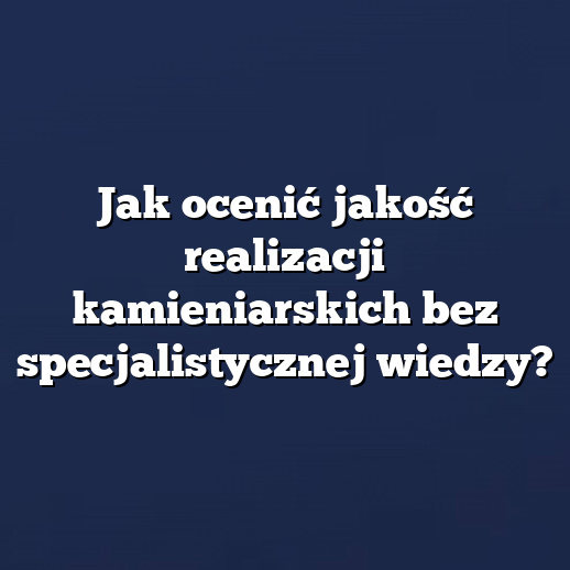 Jak ocenić jakość realizacji kamieniarskich bez specjalistycznej wiedzy?