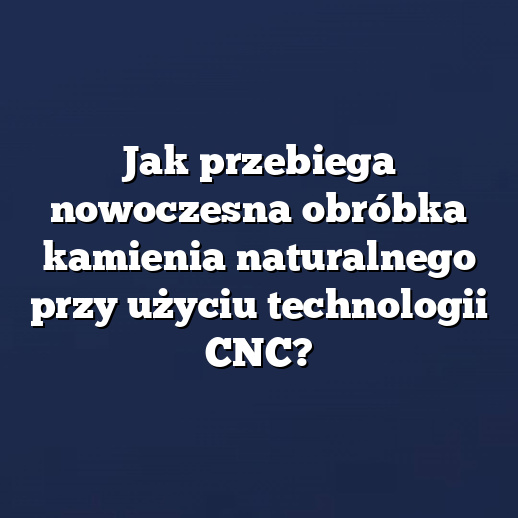 Jak przebiega nowoczesna obróbka kamienia naturalnego przy użyciu technologii CNC?