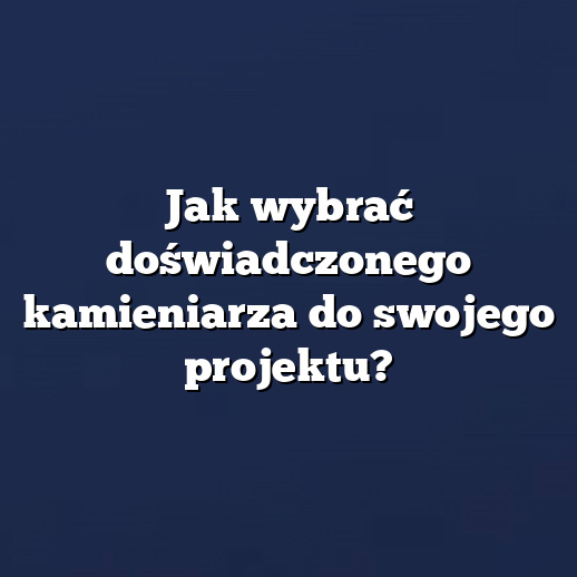 Jak wybrać doświadczonego kamieniarza do swojego projektu?