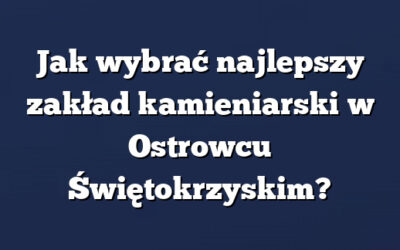 Jak wybrać najlepszy zakład kamieniarski w Ostrowcu Świętokrzyskim?