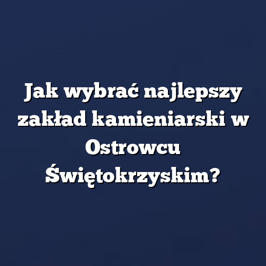 Jak wybrać najlepszy zakład kamieniarski w Ostrowcu Świętokrzyskim?