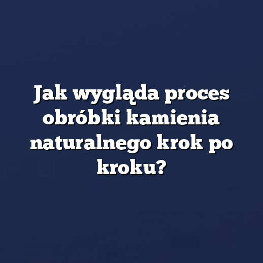 Jak wygląda proces obróbki kamienia naturalnego krok po kroku?
