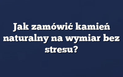 Jak zamówić kamień naturalny na wymiar bez stresu?