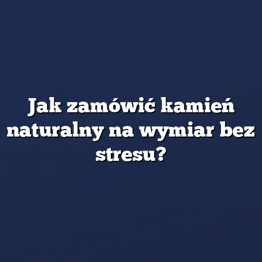 Jak zamówić kamień naturalny na wymiar bez stresu?