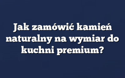 Jak zamówić kamień naturalny na wymiar do kuchni premium?