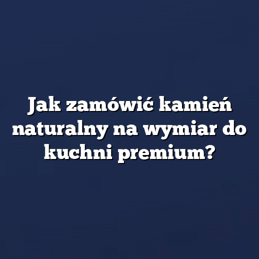 Jak zamówić kamień naturalny na wymiar do kuchni premium?