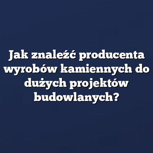 Jak znaleźć producenta wyrobów kamiennych do dużych projektów budowlanych?