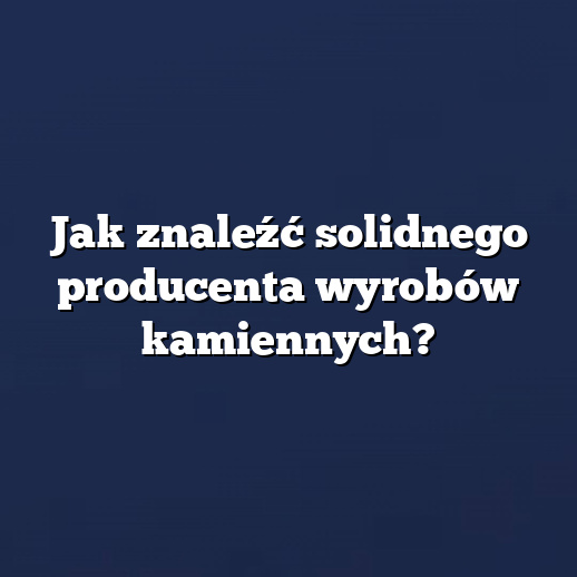 Jak znaleźć solidnego producenta wyrobów kamiennych?