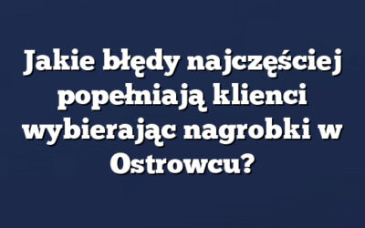 Jakie błędy najczęściej popełniają klienci wybierając nagrobki w Ostrowcu?