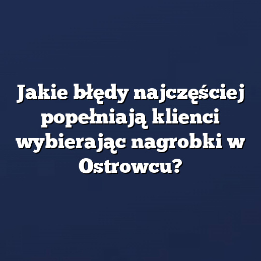 Jakie błędy najczęściej popełniają klienci wybierając nagrobki w Ostrowcu?