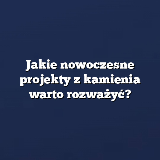 Jakie nowoczesne projekty z kamienia warto rozważyć?