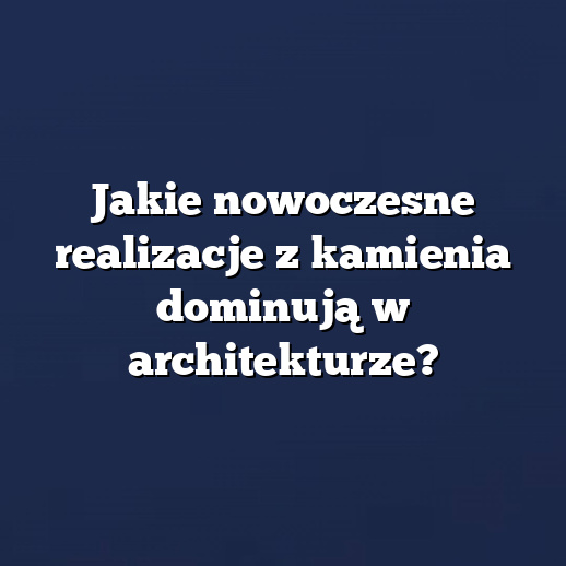 Jakie nowoczesne realizacje z kamienia dominują w architekturze?