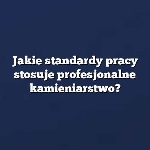Jakie standardy pracy stosuje profesjonalne kamieniarstwo?