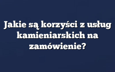 Jakie są korzyści z usług kamieniarskich na zamówienie?