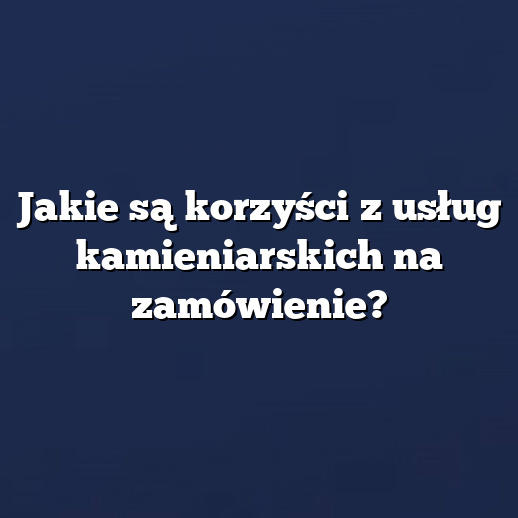 Jakie są korzyści z usług kamieniarskich na zamówienie?