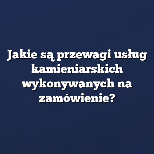 Jakie są przewagi usług kamieniarskich wykonywanych na zamówienie?