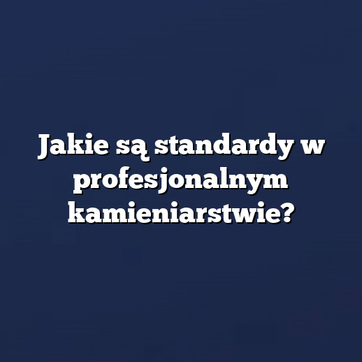 Jakie są standardy w profesjonalnym kamieniarstwie?