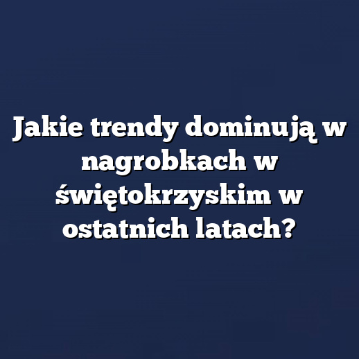 Jakie trendy dominują w nagrobkach w świętokrzyskim w ostatnich latach?