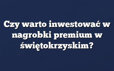 Czy warto inwestować w nagrobki premium w świętokrzyskim?