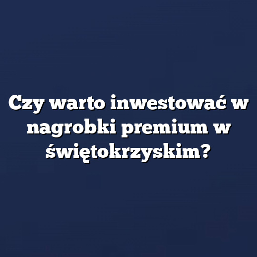 Czy warto inwestować w nagrobki premium w świętokrzyskim?