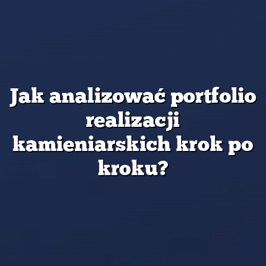 Jak analizować portfolio realizacji kamieniarskich krok po kroku?