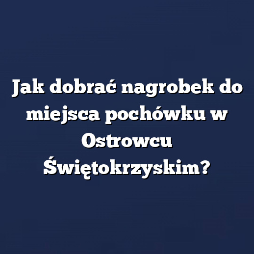 Jak dobrać nagrobek do miejsca pochówku w Ostrowcu Świętokrzyskim?