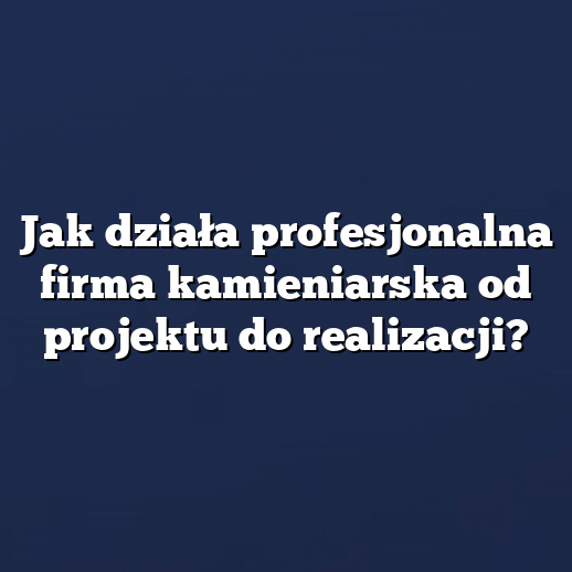 Jak działa profesjonalna firma kamieniarska od projektu do realizacji?