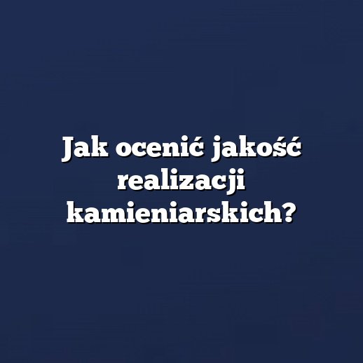 Jak ocenić jakość realizacji kamieniarskich?
