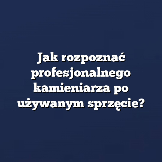 Jak rozpoznać profesjonalnego kamieniarza po używanym sprzęcie?