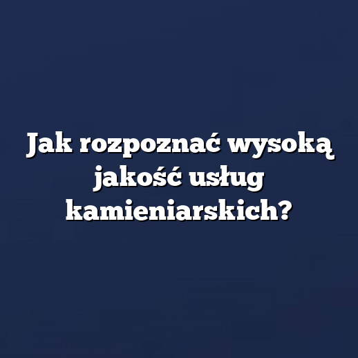 Jak rozpoznać wysoką jakość usług kamieniarskich?