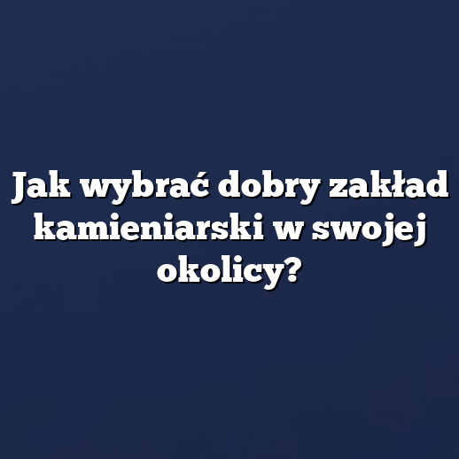 Jak wybrać dobry zakład kamieniarski w swojej okolicy?