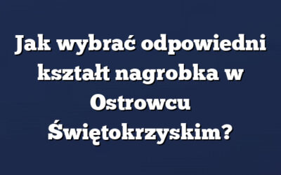 Jak wybrać odpowiedni kształt nagrobka w Ostrowcu Świętokrzyskim?