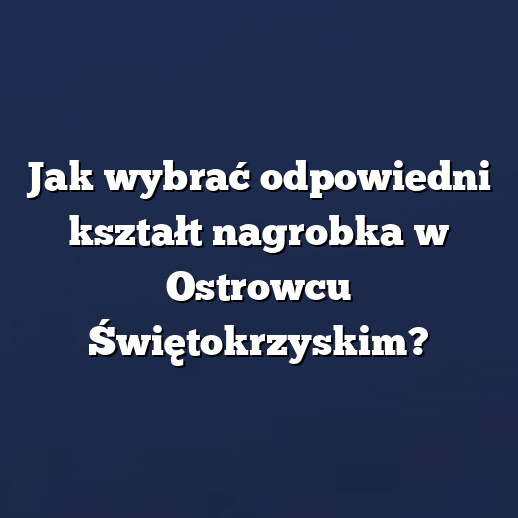 Jak wybrać odpowiedni kształt nagrobka w Ostrowcu Świętokrzyskim?