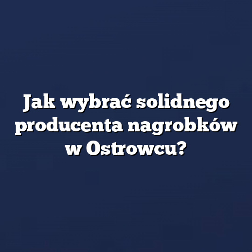 Jak wybrać solidnego producenta nagrobków w Ostrowcu?