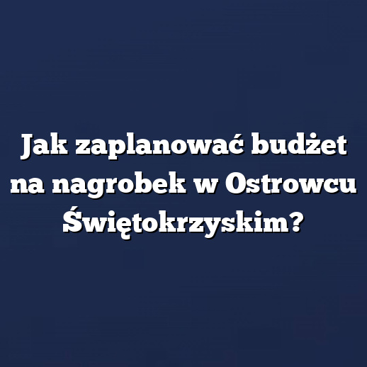 Jak zaplanować budżet na nagrobek w Ostrowcu Świętokrzyskim?
