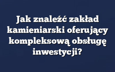 Jak znaleźć zakład kamieniarski oferujący kompleksową obsługę inwestycji?
