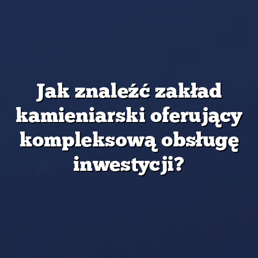 Jak znaleźć zakład kamieniarski oferujący kompleksową obsługę inwestycji?