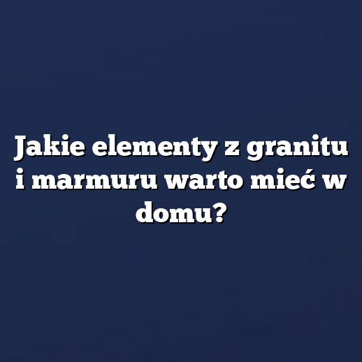 Jakie elementy z granitu i marmuru warto mieć w domu?